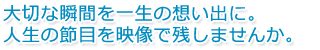 大切な瞬間を一生の思い出に。人生の節目を映像で残しませんか。